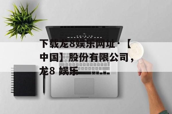 下载龙8娱乐网址·【中国】股份有限公司，龙8 娱乐